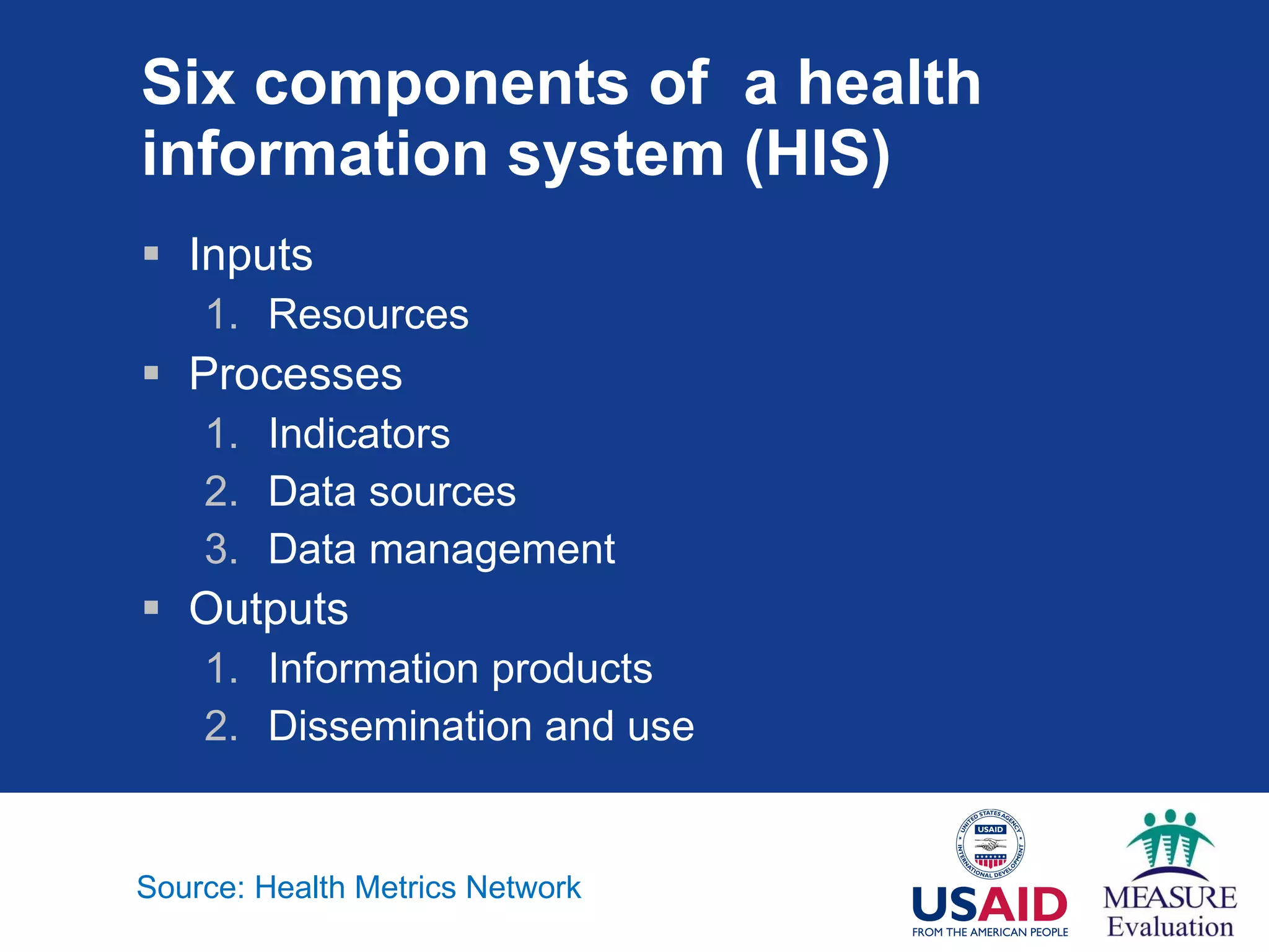 Six components of  a health information system (HIS) Inputs Resources Processes Indicators Data sources Data management Outputs Information products Dissemination and use Source: Health Metrics Network 