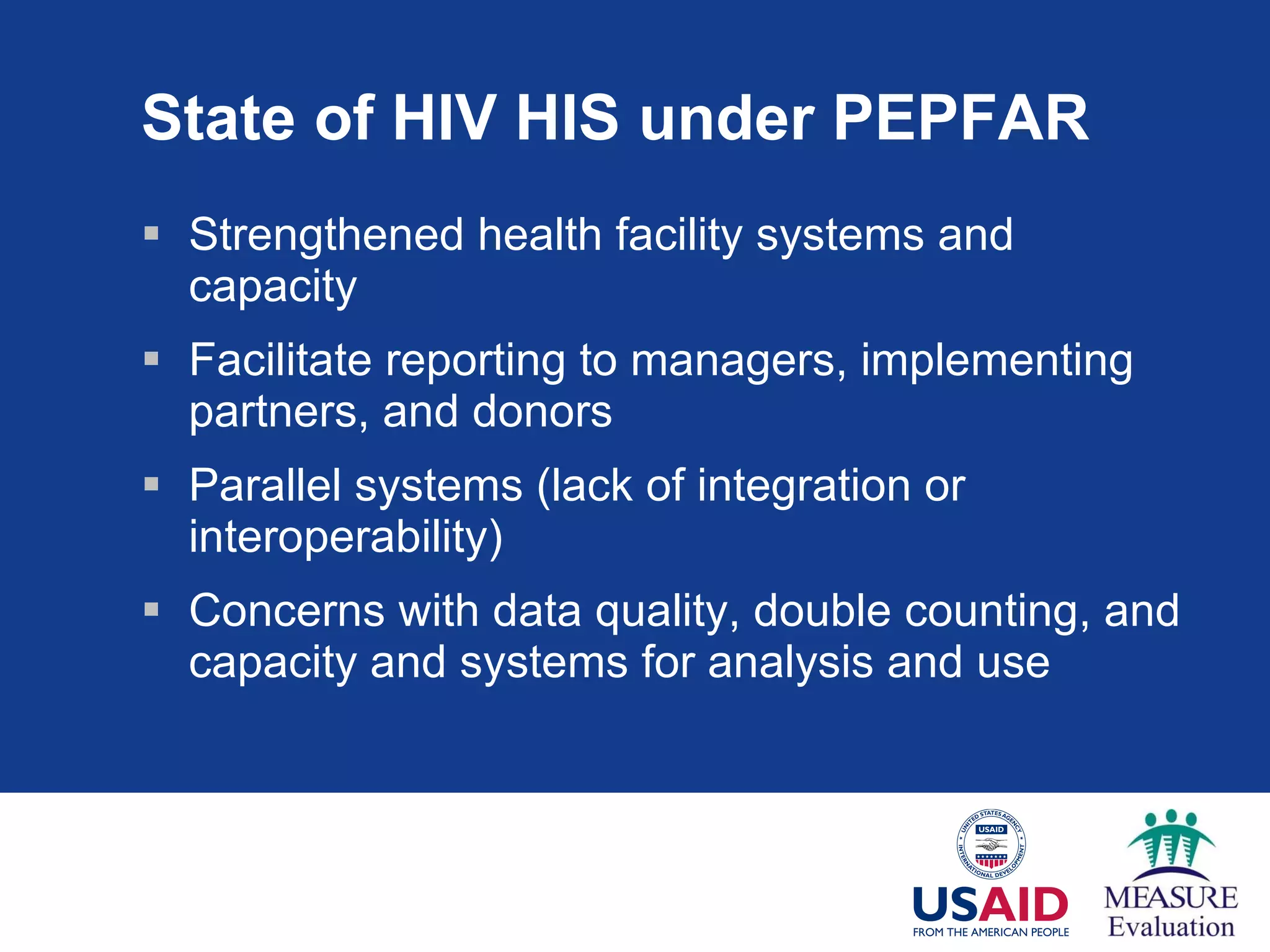 State of HIV HIS under PEPFAR Strengthened health facility systems and capacity Facilitate reporting to managers, implementing partners, and donors Parallel systems (lack of integration or interoperability) Concerns with data quality, double counting, and capacity and systems for analysis and use 