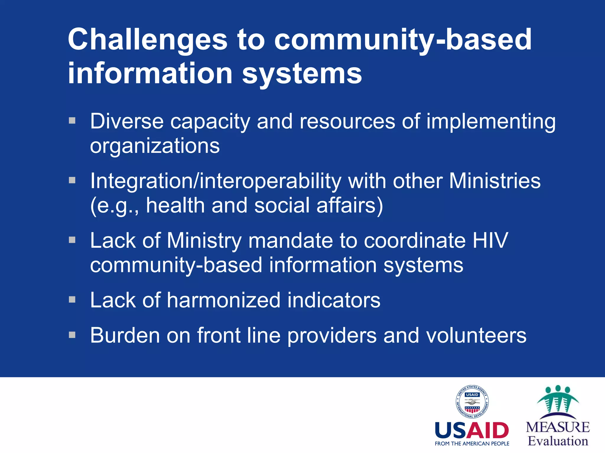 Challenges to community-based information systems Diverse capacity and resources of implementing organizations Integration/interoperability with other Ministries (e.g., health and social affairs) Lack of Ministry mandate to coordinate HIV community-based information systems Lack of harmonized indicators Burden on front line providers and volunteers 