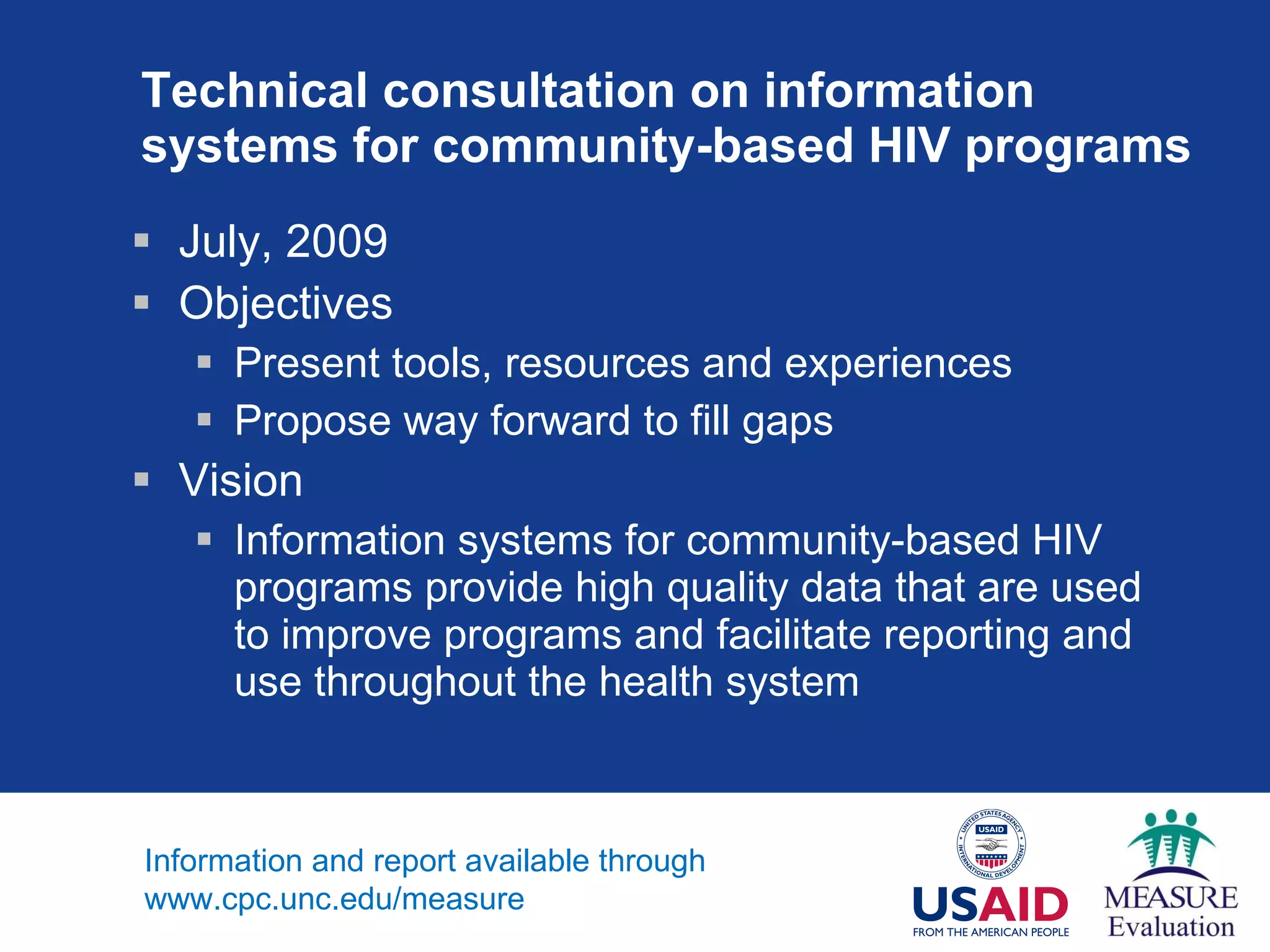 Technical consultation on information systems for community-based HIV programs July, 2009 Objectives  Present tools, resources and experiences Propose way forward to fill gaps  Vision Information systems for community-based HIV programs provide high quality data that are used to improve programs and facilitate reporting and use throughout the health system Information and report available through www.cpc.unc.edu/measure 