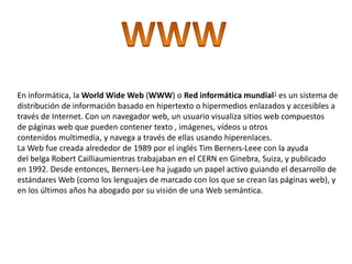 En informática, la World Wide Web (WWW) o Red informática mundial1 es un sistema de
distribución de información basado en hipertexto o hipermedios enlazados y accesibles a
través de Internet. Con un navegador web, un usuario visualiza sitios web compuestos
de páginas web que pueden contener texto , imágenes, vídeos u otros
contenidos multimedia, y navega a través de ellas usando hiperenlaces.
La Web fue creada alrededor de 1989 por el inglés Tim Berners-Leee con la ayuda
del belga Robert Cailliaumientras trabajaban en el CERN en Ginebra, Suiza, y publicado
en 1992. Desde entonces, Berners-Lee ha jugado un papel activo guiando el desarrollo de
estándares Web (como los lenguajes de marcado con los que se crean las páginas web), y
en los últimos años ha abogado por su visión de una Web semántica.
 