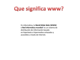 En informática, la World Wide Web (WWW)
o Red informática mundial1 es un sistema de
distribución de información basado
en hipertexto o hipermedios enlazados y
accesibles a través de Internet.
 