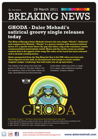 Daler Mehndi                      29 March 2011

BREAKING NEWS
GHODA - Daler Mehndi's
satirical groovy single releases
today
The King of Bhangra Daler Mehndi releases his new single “Ghoda”. Authored
and composed by Mehndi, “Ghoda” is a groovy number with unusual satirical
lyrics. It's a spoofy track where the pop star takes a dig at the consumer centric
commercialized materialistic world. Music and the words create an artistic
contrast that is the appeal of the song. The video of the track has been released
and is already creating waves.
Quite unexpected from the Pop King but that is his USP, when you have just
about figured out his drift, he deconstructs that image to create another
singular unique 'rendering' that will make you sit up and notice.
The melody of the song is the hook that                           words either makes you smirk or laugh.
grows on the listener. The easy rhythm and                        It's a classic case of Bohemia meeting
the melodious music of the track makes you                        civilization. Smacky cheesy!!
sway. Nontraditional and Nonconformist




                     Ghoda
After Ghoda, its Jugni!!! - More Music, More Dancing, More Entertainment. More News:
1. Sony signs Daler Mehndi to Judge Comedy Circus… Read more: http://www.dalermehndi.com/blog/?p=46'
2. Daler Mehndi's 'O Nachdi Meri Jugni’ video shot on March 29 and would be released soon
3. Daler Mehndi's 'O Nachdi Meri Jugni' available digitally on i-tunes




                       www.twitter.com/dalermehndi
                       www.youtube.com/drecordsmanagement                         www.dalermehndi.com
 