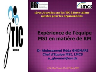 1ères Journées sur les TIC à forte valeur
ajoutée pour les organisations
Expérience de l’équipe
MSI en matière de KM
Dr Abdessamed Réda GHOMARI
Chef d’Equipe MSI, LMCS
a_ghomari@esi.dz
ESI, Oued Smar, 03 et 04 Mai 2009
2009
 