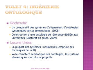  Recherche
 Un comparatif des systèmes d’alignement d’ontologies
syntaxiques versus sémantiques (2008)
 Construction d’une ontologie de référence dédiée aux
universités (Doctorat en cours, 2009)
 Leçons tirées
 La plupart des systèmes syntaxiques (emprunt des
techniques de la RI)
 Vu le caractère sémantique des ontologies, les système
sémantiques sont plus appropriés
JTIC, ESI, 03-04 Mai 2009
 