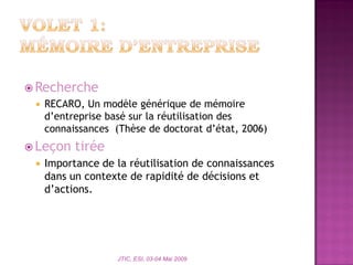  Recherche
 RECARO, Un modèle générique de mémoire
d’entreprise basé sur la réutilisation des
connaissances (Thèse de doctorat d’état, 2006)
 Leçon tirée
 Importance de la réutilisation de connaissances
dans un contexte de rapidité de décisions et
d’actions.
JTIC, ESI, 03-04 Mai 2009
 