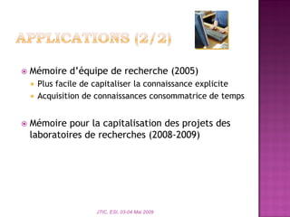  Mémoire d’équipe de recherche (2005)
 Plus facile de capitaliser la connaissance explicite
 Acquisition de connaissances consommatrice de temps
 Mémoire pour la capitalisation des projets des
laboratoires de recherches (2008-2009)
JTIC, ESI, 03-04 Mai 2009
 