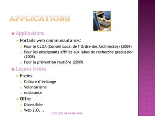  Applications
 Portails web communautaires:
 Pour le CLOA (Conseil Local de l’Ordre des Architectes) (2004)
 Pour les enseignants affiliés aux labos de recherche graduation
(2008)
 Pour la prévention routière (2009)
 Leçons tirées
 Freins
 Culture d’échange
 Volontarisme
 endurance
 Offre
 Diversifiée
 Web 2.O, ..
JTIC, ESI, 03-04 Mai 2009
 