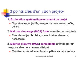 3 points clés d’un «Bon projet»
1. Exploration systématique en amont du projet
 Opportunités, objectifs, marges de manœuvre, coûts,
délais,
2. Maîtrise d’ouvrage (MOA) forte assurée par un pilote
 Fixer des objectifs clairs, soutenir et réorienter si
nécessaire,
3. Maîtrise d’œuvre (MOE) compétente animée par un
responsable nommément désigné
 Mobiliser et coordonner les compétences nécessaires
11OPTEAMA, 02-04 Nov 2009
 
