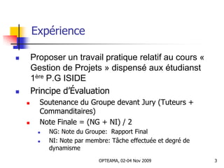 Expérience
 Proposer un travail pratique relatif au cours «
Gestion de Projets » dispensé aux étudianst
1ère P.G ISIDE
 Principe d’Évaluation
 Soutenance du Groupe devant Jury (Tuteurs +
Commanditaires)
 Note Finale = (NG + NI) / 2
 NG: Note du Groupe: Rapport Final
 NI: Note par membre: Tâche effectuée et degré de
dynamisme
3OPTEAMA, 02-04 Nov 2009
 