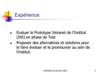 Expérience
 Evaluer le Prototype Intranet de l’Institut
(INI) en phase de Test
 Proposer des alternatives et solutions pour
le faire évoluer et le promouvoir au sein de
l'institut.
4OPTEAMA, 02-04 Nov 2009
 