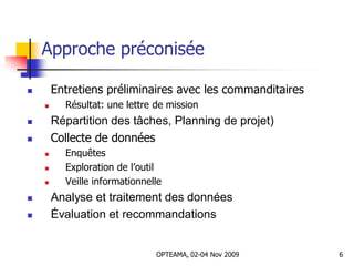 Approche préconisée
 Entretiens préliminaires avec les commanditaires
 Résultat: une lettre de mission
 Répartition des tâches, Planning de projet)
 Collecte de données
 Enquêtes
 Exploration de l’outil
 Veille informationnelle
 Analyse et traitement des données
 Évaluation et recommandations
6OPTEAMA, 02-04 Nov 2009
 