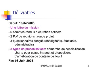 Délivrables
Début: 16/04/2005
- Une lettre de mission
- 6 comptes-rendus d’entretien collecte
- 2 P.V de réunions groupe projet
- 3 questionnaires conçus (enseignants, étudiants,
administratifs)
- 3 types de préconisations: démarche de sensibilisation,
charte pour usage intranet et propositions
d’amélioration du contenu de l’outil
Fin: 08 Juin 2005
7OPTEAMA, 02-04 Nov 2009
 