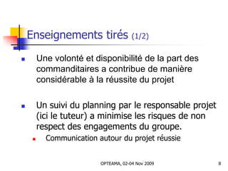 Enseignements tirés (1/2)
 Une volonté et disponibilité de la part des
commanditaires a contribue de manière
considérable à la réussite du projet
 Un suivi du planning par le responsable projet
(ici le tuteur) a minimise les risques de non
respect des engagements du groupe.
 Communication autour du projet réussie
8OPTEAMA, 02-04 Nov 2009
 
