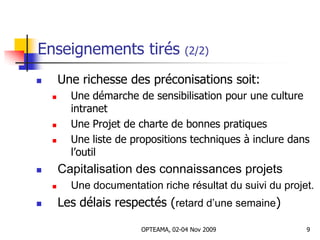 Enseignements tirés (2/2)
 Une richesse des préconisations soit:
 Une démarche de sensibilisation pour une culture
intranet
 Une Projet de charte de bonnes pratiques
 Une liste de propositions techniques à inclure dans
l’outil
 Capitalisation des connaissances projets
 Une documentation riche résultat du suivi du projet.
 Les délais respectés (retard d’une semaine)
9OPTEAMA, 02-04 Nov 2009
 