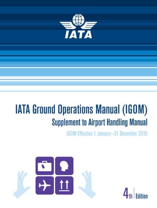 IATA Ground Operations Manual (IGOM)
Supplement to Airport Handling Manual
IGOM Effective 1 January—31 December 2015
4th Edition
AHM+IGOM Cover.indd 1 2014-08-06 11:22
 