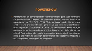 POWERSHOW
• PowerShow es un servicio gratuito de compartimiento para subir y compartir
tus presentaciones. Después de registrarte, puedes importar archivos de
presentación en PPT, PPS, PPTX PPSX de hasta 50MB. No se puede
establecer una presentación como privada, ya que todas las presentaciones
están disponibles públicamente. Al cargar una presentación a PowerShow, se
conservan todas las transiciones y animaciones en el interior del archivo
original. Para mejorar aún más tu presentación, puedes añadir una pista de
audio o una voz en la grabación para comentar las diapositivas mediante la
voz. La opción de descarga no es compatible.
 