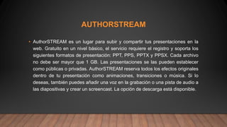 AUTHORSTREAM
• AuthorSTREAM es un lugar para subir y compartir tus presentaciones en la
web. Gratuito en un nivel básico, el servicio requiere el registro y soporta los
siguientes formatos de presentación: PPT, PPS, PPTX y PPSX. Cada archivo
no debe ser mayor que 1 GB. Las presentaciones se las pueden establecer
como públicas o privadas. AuthorSTREAM reserva todos los efectos originales
dentro de tu presentación como animaciones, transiciones o música. Si lo
deseas, también puedes añadir una voz en la grabación o una pista de audio a
las diapositivas y crear un screencast. La opción de descarga está disponible.
 