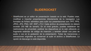 SLIDEROCKET
• SlideRocket es un editor de presentación basado en la web. Puedes crear,
modificar e importar presentaciones directamente de tu navegador. Los
formatos de fichero admitidos para subir tus presentaciones son: PPT, PPS,
JPEG, JPG, PNG, GIF, SWF y FLV. Cada archivo de presentación no deberá
exceder 250 MB de tamaño. En el nivel gratuito, puedes establecer las
restricciones de privacidad, publicar tus diapositivas en la web utilizando un
fragmento estándar de código de inserción, y también añadir una pista de
audio o voz en la grabación de tu presentación. Todas las transiciones y
animaciones originales se conservan al subir el archivo a SlideRocket. La
opción de descarga no está disponible.
 