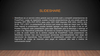 SLIDESHARE
• SlideShare es un servicio online gratuito que te permite subir y compartir presentaciones de
PowerPoint. Luego de registrarte, puedes importar presentaciones de una amplia gama de
formatos: PPT, PPS, POT, PPTX, ppsx, potx, ODT, ODP, Keynote, PDF, DOC, DOCX, XLS,
XLSX, TXT y RTF. La presentación de archivo que subas no debe ser mayor que 100 MB.
Para mejorar tu presentación, puedes también agregar una pista de audio o voz en off.
Puedes configurar cada presentación para estar disponible para la descarga o restringir el
acceso a las diapositivas publicadas. El servicio no conserva ninguna animación, transición
o pista de audio dentro de tu archivo original de PowerPoint. Cada presentación de
SlideShare también trae una transcripción (producida automáticamente) bien abajo del
reproductor de diapositivas. Para compartir tu presentación, puedes usar e-mails o un
fragmento de código de inserción para pegar en cualquier sitio web o medios de
comunicación social
 