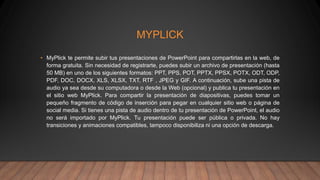 MYPLICK
• MyPlick te permite subir tus presentaciones de PowerPoint para compartirlas en la web, de
forma gratuita. Sin necesidad de registrarte, puedes subir un archivo de presentación (hasta
50 MB) en uno de los siguientes formatos: PPT, PPS, POT, PPTX, PPSX, POTX, ODT, ODP,
PDF, DOC, DOCX, XLS, XLSX, TXT, RTF , JPEG y GIF. A continuación, sube una pista de
audio ya sea desde su computadora o desde la Web (opcional) y publica tu presentación en
el sitio web MyPlick. Para compartir la presentación de diapositivas, puedes tomar un
pequeño fragmento de código de inserción para pegar en cualquier sitio web o página de
social media. Si tienes una pista de audio dentro de tu presentación de PowerPoint, el audio
no será importado por MyPlick. Tu presentación puede ser pública o privada. No hay
transiciones y animaciones compatibles, tampoco disponibiliza ni una opción de descarga.
 
