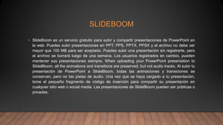 SLIDEBOOM
• SlideBoom es un servicio gratuito para subir y compartir presentaciones de PowerPoint en
la web. Puedes subir presentaciones en PPT, PPS, PPTX, PPSX y el archivo no debe ser
mayor que 100 MB para ser aceptado. Puedes subir una presentación sin registrarte, pero
el archivo se borrará luego de una semana. Los usuarios registrados en cambio, pueden
mantener sus presentaciones siempre. When uploading your PowerPoint presentation to
SlideBloom, all the animations and transitions are preserved, but not audio tracks. Al subir tu
presentación de PowerPoint a SlideBloom, todas las animaciones y transiciones se
conservan, pero no las pistas de audio. Una vez que se haya cargado a tu presentación,
tome el pequeño fragmento de código de inserción para compartir su presentación en
cualquier sitio web o social media. Las presentaciones de SlideBloom pueden ser públicas o
privadas.
 