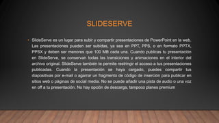 SLIDESERVE
• SlideServe es un lugar para subir y compartir presentaciones de PowerPoint en la web.
Las presentaciones pueden ser subidas, ya sea en PPT, PPS, o en formato PPTX,
PPSX y deben ser menores que 100 MB cada una. Cuando publicas tu presentación
en SlideServe, se conservan todas las transiciones y animaciones en el interior del
archivo original. SlideServe también te permite restringir el acceso a tus presentaciones
publicadas. Cuando la presentación se haya cargado, puedes compartir tus
diapositivas por e-mail o agarrar un fragmento de código de inserción para publicar en
sitios web o páginas de social media. No se puede añadir una pista de audio o una voz
en off a tu presentación. No hay opción de descarga, tampoco planes premium
 