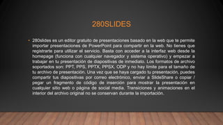 280SLIDES
• 280slides es un editor gratuito de presentaciones basado en la web que te permite
importar presentaciones de PowerPoint para compartir en la web. No tienes que
registrarte para utilizar el servicio. Basta con acceder a la interfaz web desde la
homepage (funciona con cualquier navegador y sistema operativo) y empezar a
trabajar en tu presentación de diapositivas de inmediato. Los formatos de archivo
soportados son: PPT, PPS, PPTX, PPSX, ODP y no hay límite para el tamaño de
tu archivo de presentación. Una vez que se haya cargado tu presentación, puedes
compartir tus diapositivas por correo electrónico, enviar a SlideShare o copiar /
pegar un fragmento de código de inserción para mostrar la presentación en
cualquier sitio web o página de social media. Transiciones y animaciones en el
interior del archivo original no se conservan durante la importación.
 