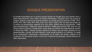 GOOGLE PRESENTATION
• El Google Presentation es un servicio gratuito basado en Google Docs que permite crear y
editar presentaciones. Para utilizar el Google Presentation, necesitas tener una cuenta de
Google. Gratuito, el servicio te permite importar una amplia gama de archivos: HTML, DOC,
DOCX, RTF, ODT, SXW, PPT, PPS, CSV, XLS, XLSX, ODS y PDF. El límite del tamaño de
tu archivo de presentación depende de lo que subas: 500KB para los documentos, 10MB
para presentaciones, 10MB para hojas de cálculo y 10MB para archivos PDF. Una vez que
hayas subido tu archivo a Google Docs, serás capaz de publicar tus presentaciones usando
un iframe tag HTML. También puedes colaborar en tiempo real con otras personas en tus
presentaciones y decidir, de forma selectiva, quién puede acceder a tu contenido. La carga
de tu presentación, transiciones y animaciones en el interior del archivo original no se
conservan. No hay banda sonora / voz en off, ni opciones de descarga. Planes premium no
están disponibles
 