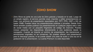 ZOHO SHOW
• Zoho Show es parte de una suite de Zoho gratuita y basada en la web. Luego de
un simple registro, el servicio permite crear, importar y editar presentaciones en
línea. Los archivos de presentación soportados son: PPT, PPS, ODP y SXI de
hasta 10MB. Puedes hacer tus presentaciones públicas o privadas. Desde Zoho
Show también puedes publicar tus presentaciones en cualquier página web o sitio
de social media con un pequeño fragmento de código de inserción. Puedes
incluso presentar tus diapositivas directamente a una audiencia desde tu
navegador. Cuando se importa un archivo de presentación, las transiciones y
animaciones originales no se conservan. No puedes ofrecer una presentación
para la descarga gratuita, ni se puede añadir una pista de audio o una voz en la
grabación de tu presentación. La cuenta Premium no está disponible
 