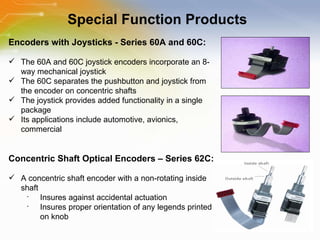 Special Function Products Encoders with Joysticks - Series 60A and 60C: The 60A and 60C joystick encoders incorporate an 8-way mechanical joystick The 60C separates the pushbutton and joystick from the encoder on concentric shafts The joystick provides added functionality in a single package Its applications include automotive, avionics, commercial Concentric Shaft Optical Encoders – Series 62C: A concentric shaft encoder with a non-rotating inside shaft Insures against accidental actuation Insures proper orientation of any legends printed on knob 