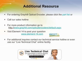 Additional Resource For ordering Grayhill Optical Encoder, please click the  part list  or Call our sales hotline For more product information go to http:// www.grayhill.com/opticalencoders/default.aspx Visit Element 14 to post your question   www.element-14.com For additional inquires contact our technical service hotline or even use our “Live Technical Chat” online facility 
