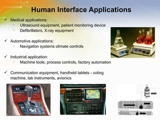Human Interface Applications Medical applications: Ultrasound equipment, patient monitoring device Defibrillators, X-ray equipment Automotive applications: Navigation systems climate controls Industrial application: Machine tools, process controls, factory automation Communication equipment, handheld tablets - voting machine, lab instruments, avionics 