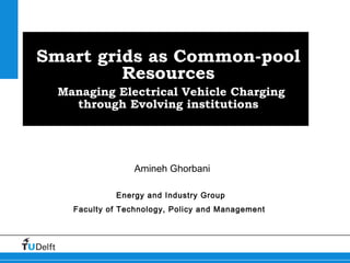 Smart grids as Common-pool
Resources
Managing Electrical Vehicle Charging
through Evolving institutions
Amineh Ghorbani
Energy and Industry Group
Faculty of Technology, Policy and Management
 