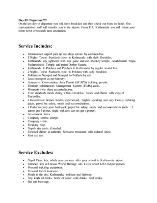 Day 09: Departure!!!!
On the last day of departure you will have breakfast and then check out from the hotel. Our
representative staff will transfer you to the airport. From TIA, Kathmandu you will return your
home town or towards next destination.
Service Includes:
 International airport pick up and drop service by car/hiace/bus.
 3 Nights Tourist Standards hotel in Kathmandu with daily Breakfast.
 Kathmandu city sightseen with tour guide and car. Monkey temple, Bouddhanath Stupa,
Pashupatinath Temple and patan Durbar Square.
 Kathmandu to Pokhara and Pokhara to Kathmandu by regular tourist bus.
 2 Nights Tourist Standards hotel in Pokhara with daily breakfast.
 Pokhara to Nayapul and Nayapul to Pokhara by car.
 Local transport as per itinerary.
 Annapurna Conversation Area Permit (ACAPS) trekking permits.
 Trekkers Informations Management System (TIMS) cards.
 Mountain twin share accomodiations.
 Your standards meals during a trek, Breakfast, Lunch and Dinner with cups of
Tea/coffee.
 1 Government licence holder, experienced, English speaking and very friendly trekking
guide, payed his salary, meals and accomodiations.
 1 Porter to carry your backpack, payed his salary, meals and accomodiations.(note : 2
guests get 1 porter, single trekkers can not get a porter).
 Government taxes.
 Company service charge.
 Company t-shirt.
 Trekking map.
 Nepali sim cards, if needed.
 Farewell dinner at authentic Nepalese restaurant with cultural show.
 Frist aid kits.
Service Excludes:
 Nepal Vissa fees, which you can issue after your arrival in Kathmandu airport.
 Entrance fees at Unesco World Heritage site, it cost about $26 USd per person.
 Personal trekking equipment.
 Personal travel insurance.
 Meals in the city, Kathmandu, pokhara and highway.
 Any kinds of drinks, bottle of water, cold drinks, hard drinks.
 Bar and beverage.
 