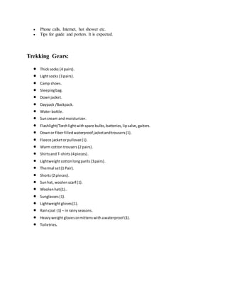  Phone calls, Internet, hot shower etc.
 Tips for guide and porters. It is expected.
Trekking Gears:
 Thicksocks (4 pairs).
 Lightsocks (3 pairs).
 Camp shoes.
 Sleepingbag.
 Downjacket.
 Daypack /Backpack.
 Water bottle.
 Suncream and moisturizer.
 Flashlight/Torchlightwithspare bulbs,batteries,lipsalve,gaiters.
 Downor fiberfilledwaterproof jacketandtrousers(1).
 Fleece jacketorpullover(1).
 Warm cotton trousers(2 pairs).
 Shirtsand T-shirts(4pieces).
 Lightweightcottonlongpants(3pairs).
 Thermal set(1 Pair).
 Shorts(2 pieces).
 Sunhat, woolenscarf (1).
 Woolenhat(1)..
 Sunglasses(1).
 Lightweightgloves(1).
 Raincoat (1) – inrainyseasons.
 Heavyweightglovesormittenswithawaterproof (1).
 Toiletries.
 