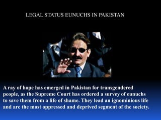 LEGAL STATUS EUNUCHS IN PAKISTAN




A ray of hope has emerged in Pakistan for transgendered
people, as the Supreme Court has ordered a survey of eunuchs
to save them from a life of shame. They lead an ignominious life
and are the most oppressed and deprived segment of the society.
 