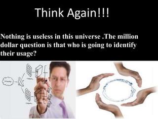 Think Again!!!
Nothing is useless in this universe .The million
dollar question is that who is going to identify
their usage?
 