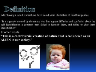 After having a detail research we have found some illustration of this third gender,

It is a gender created by the nature who has a great diffusion and confusion about the
self identification a common man failed to identify them, and failed to give them
identification
In other words
This is a controversial creation of nature that is considered as an
ALIEN in our society.
 
