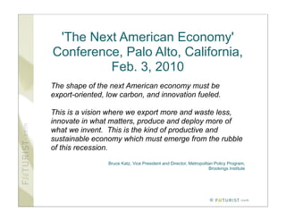'The Next American Economy'
Conference, Palo Alto, California,
         Feb. 3, 2010
The shape of the next American economy must be
export-oriented, low carbon, and innovation fueled.

This is a vision where we export more and waste less,
innovate in what matters, produce and deploy more of
what we invent. This is the kind of productive and
sustainable economy which must emerge from the rubble
of this recession.
                 Bruce Katz, Vice President and Director, Metropolitan Policy Program,
                                                                    Brookings Institute




                                                                     ©
 