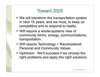 Toward 2025
   We will transform the transportation system
    in next 15 years, and we must, to keep us
    competitive and to respond to reality.
   Will require a whole-systems view of
    community forms, energy, communications,
    transportation.
   Will require Technology + Reconsidered
    Personal and Community Values
   Optimism: We’ll succeed if we choose the
    right problems and apply the right solutions.


                                       ©
 