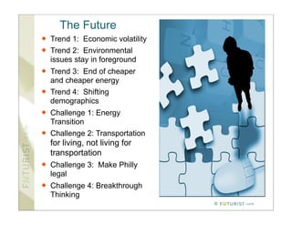 The Future
   Trend 1: Economic volatility
   Trend 2: Environmental
    issues stay in foreground
   Trend 3: End of cheaper
    and cheaper energy
   Trend 4: Shifting
    demographics
   Challenge 1: Energy
    Transition
   Challenge 2: Transportation
    for living, not living for
    transportation
   Challenge 3: Make Philly
    legal
   Challenge 4: Breakthrough
    Thinking
                                   ©
 