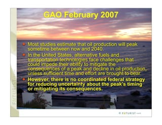 GAO February 2007


   Most studies estimate that oil production will peak
    sometime between now and 2040.
   In the United States, alternative fuels and
    transportation technologies face challenges that
    could impede their ability to mitigate the
    consequences of a peak and decline in oil production,
    unless sufficient time and effort are brought to bear.
   However, there is no coordinated federal strategy
    for reducing uncertainty about the peak’s timing
    or mitigating its consequences.



                                             ©
 