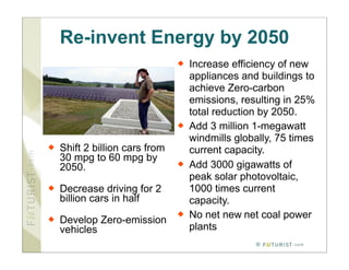 Re-invent Energy by 2050
                                   Increase efficiency of new
                                    appliances and buildings to
                                    achieve Zero-carbon
                                    emissions, resulting in 25%
                                    total reduction by 2050.
                                   Add 3 million 1-megawatt
                                    windmills globally, 75 times
   Shift 2 billion cars from       current capacity.
    30 mpg to 60 mpg by
    2050.                          Add 3000 gigawatts of
                                    peak solar photovoltaic,
   Decrease driving for 2          1000 times current
    billion cars in half            capacity.
                                   No net new net coal power
   Develop Zero-emission
    vehicles                        plants
                                                  ©
 