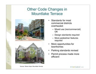 Other Code Changes in
             Mountlake Terrace
                                        • Standards for most
                                          commercial districts
                                          overhauled:
                                           – Mixed use (res/commercial)
                                             OK
                                           – Design standards required
                                           – More pedestrian features
                                             required
                                        • More opportunities for
                                          townhomes
                                        • Parking standards revised
                                        • Permit process made more
                                          efficient



Source: Shane Hope, Mountlake Terrace
                                                             ©
 