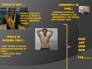 While in KGP ...
Weightlifting Gold
Medallist Inter-IIT
CFA Charter-holder
Bengali Dramatics
“Champ”

While in
Futures First...
Only trader to attain 7
consecutive quarters of
profit
“Loss Katne” mein
champion

Currently in
IIMB...
Mentors co-PGP1s in
Finance, Economics & QM
Undoubtedly, the Finance
King amongst PGP1s

Haan
Aap
Stud
Hain

Par..........

 
