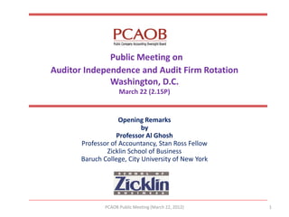 Public Meeting on Auditor Independence and Audit Firm Rotation Washington, D.C. March 22 (2.15P) 
Opening Remarks 
by 
Professor Al Ghosh 
Professor of Accountancy, Stan Ross Fellow 
Zicklin School of Business 
Baruch College, City University of New York 
PCAOB Public Meeting (March 22, 2012) 
1  