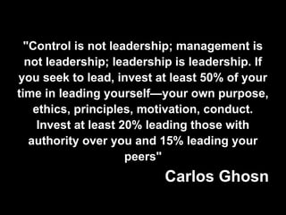 "Control is not leadership; management is
not leadership; leadership is leadership. If
you seek to lead, invest at least 50% of your
time in leading yourself—your own purpose,
ethics, principles, motivation, conduct.
Invest at least 20% leading those with
authority over you and 15% leading your
peers"
Carlos Ghosn
 