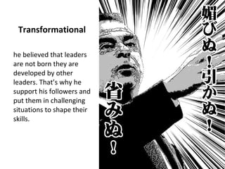 Transformational
he believed that leaders
are not born they are
developed by other
leaders. That’s why he
support his followers and
put them in challenging
situations to shape their
skills.
 