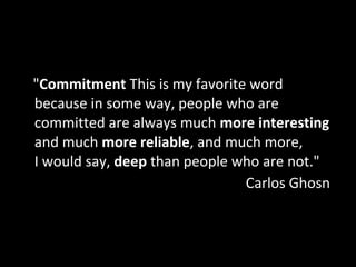 "Commitment This is my favorite word
because in some way, people who are
committed are always much more interesting
and much more reliable, and much more,
I would say, deep than people who are not."
Carlos Ghosn
 